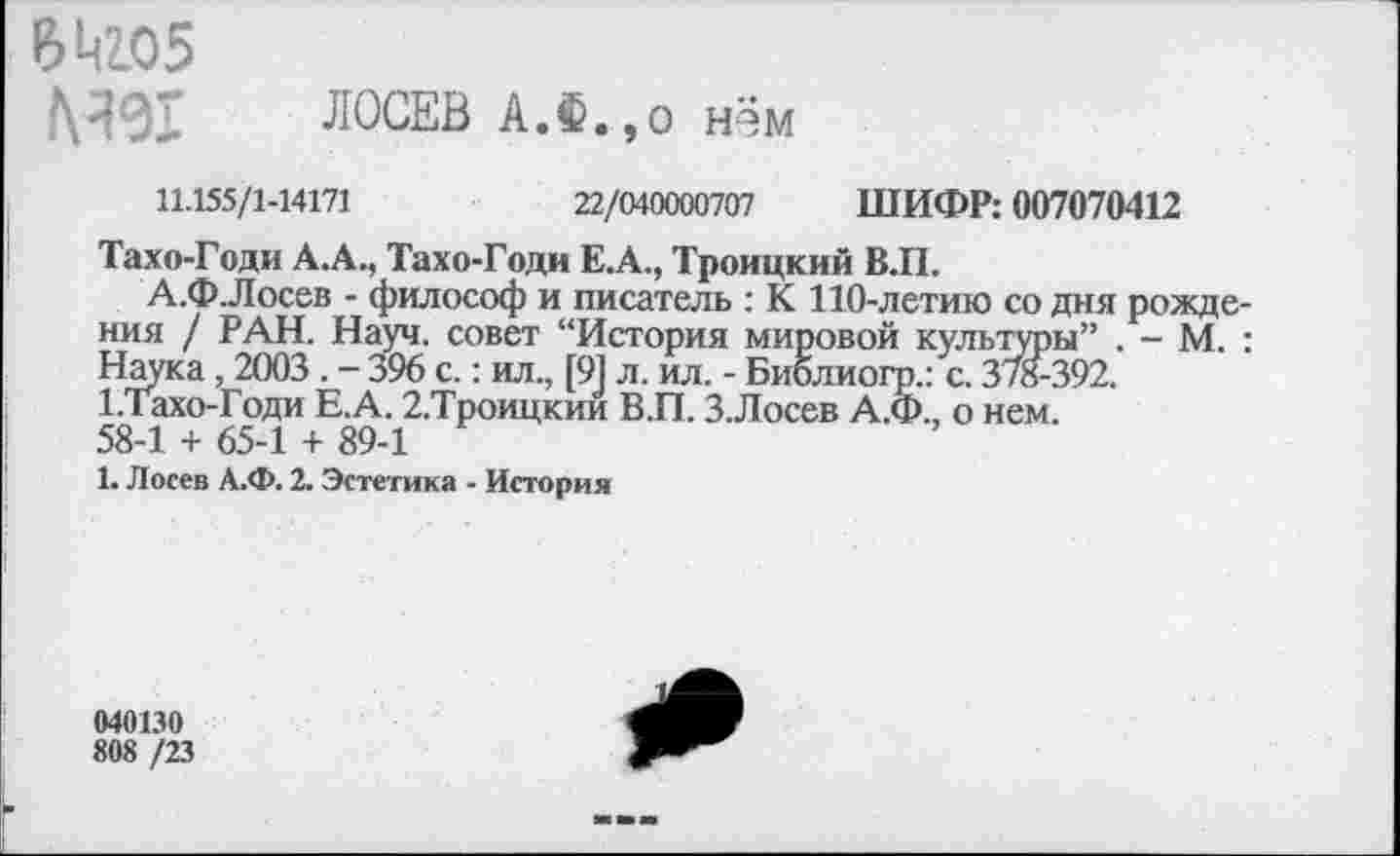 ﻿6^2.05
№91 ЛОСЕВ АЛ.,о нём
11.155/1-14171	22/040000707 ШИФР: 007070412
Тахо-Годи А.А., Тахо-Годи Е.А., Троицкий В.П.
А.Ф.Лосев - философ и писатель : К 110-летию со дня рождения / РАН. Науч, совет “История мировой культуры” . - М. : Наука, 2003 . - 396 с.: ил., [91 л. ил. - Библиогр.: с. 378-392. 1.Тахо-Годи Е.А. 2.Троицкии В.П. З.Лосев А.Ф., о нем.
58-1 + 65-1 + 89-1
1. Лосев А.Ф. 2. Эстетика - История
040130
808 /23